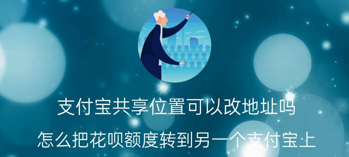 支付宝共享位置可以改地址吗 怎么把花呗额度转到另一个支付宝上？